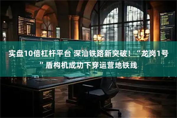实盘10倍杠杆平台 深汕铁路新突破！“龙岗1号”盾构机成功下穿运营地铁线