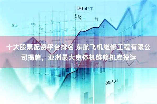 十大股票配资平台排名 东航飞机维修工程有限公司揭牌，亚洲最大宽体机维修机库投运