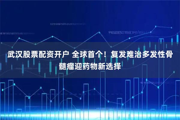 武汉股票配资开户 全球首个！复发难治多发性骨髓瘤迎药物新选择